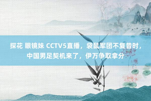 探花 眼镜妹 CCTV5直播，袋鼠军团不复昔时，中国男足契机来了，伊万争取拿分