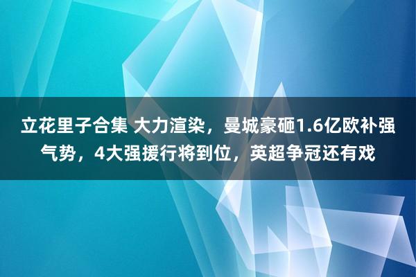 立花里子合集 大力渲染，曼城豪砸1.6亿欧补强气势，4大强援行将到位，英超争冠还有戏