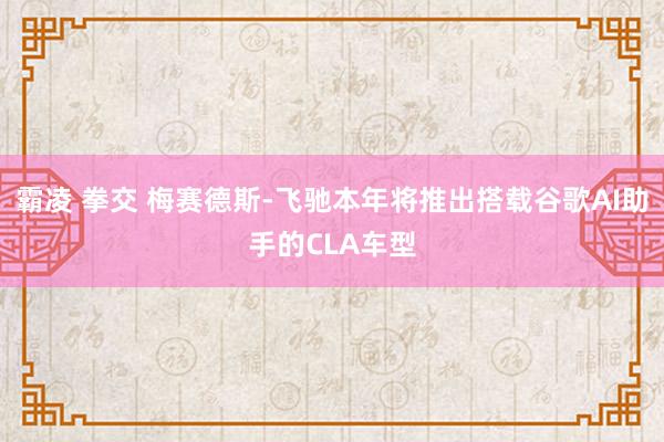 霸凌 拳交 梅赛德斯-飞驰本年将推出搭载谷歌AI助手的CLA车型