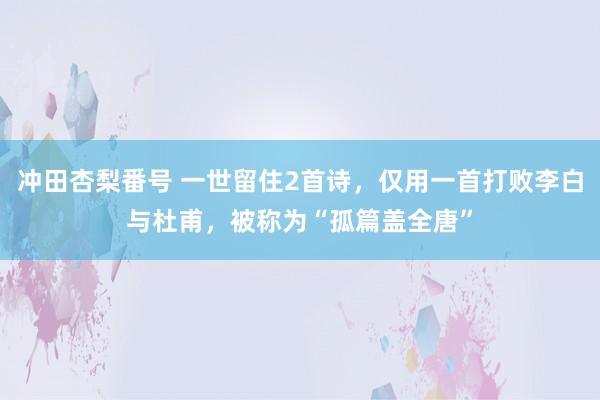 冲田杏梨番号 一世留住2首诗，仅用一首打败李白与杜甫，被称为“孤篇盖全唐”