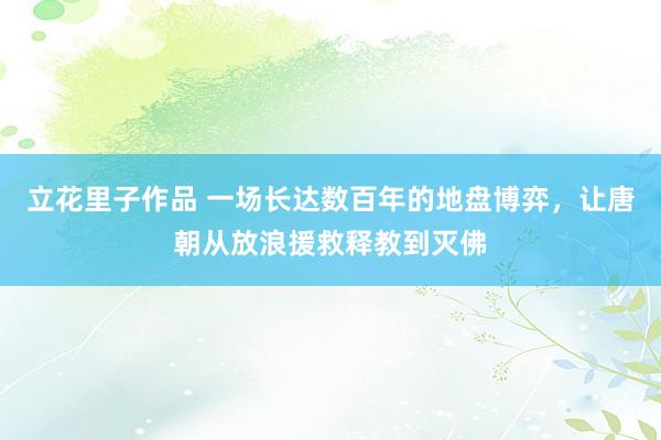 立花里子作品 一场长达数百年的地盘博弈，让唐朝从放浪援救释教到灭佛