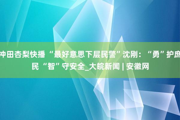 冲田杏梨快播 “最好意思下层民警”沈刚：“勇”护庶民 “智”守安全_大皖新闻 | 安徽网