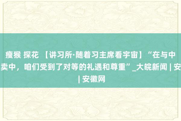 瘦猴 探花 【讲习所·随着习主席看宇宙】“在与中国买卖中，咱们受到了对等的礼遇和尊重”_大皖新闻 | 安徽网