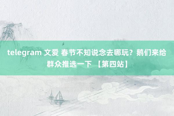 telegram 文爱 春节不知说念去哪玩？鹅们来给群众推选一下 【第四站】