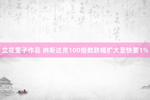 立花里子作品 纳斯达克100指数跌幅扩大至快要1%