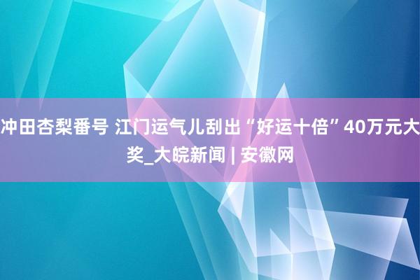 冲田杏梨番号 江门运气儿刮出“好运十倍”40万元大奖_大皖新闻 | 安徽网