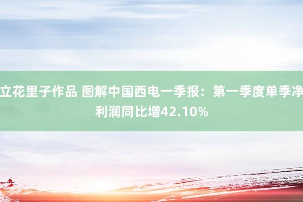 立花里子作品 图解中国西电一季报：第一季度单季净利润同比增42.10%