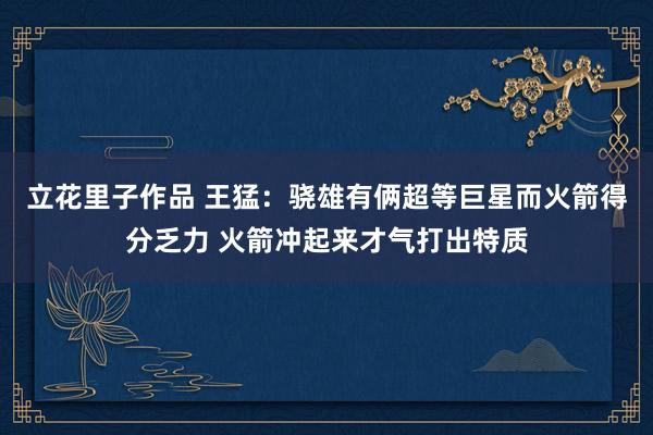 立花里子作品 王猛：骁雄有俩超等巨星而火箭得分乏力 火箭冲起来才气打出特质